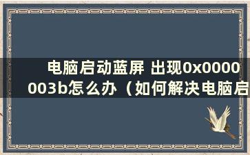 电脑启动蓝屏 出现0x0000003b怎么办（如何解决电脑启动蓝屏0x0000007b）